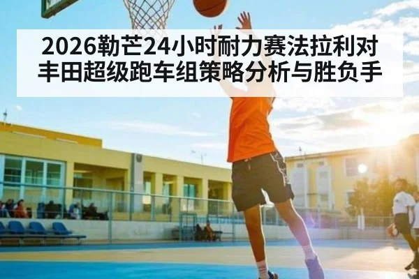 2026勒芒24小时耐力赛法拉利对丰田超级跑车组策略分析与胜负手