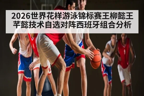 2026世界花样游泳锦标赛王柳懿王芊懿技术自选对阵西班牙组合分析